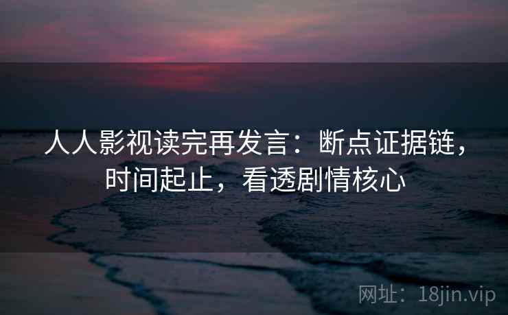 人人影视读完再发言：断点证据链，时间起止，看透剧情核心