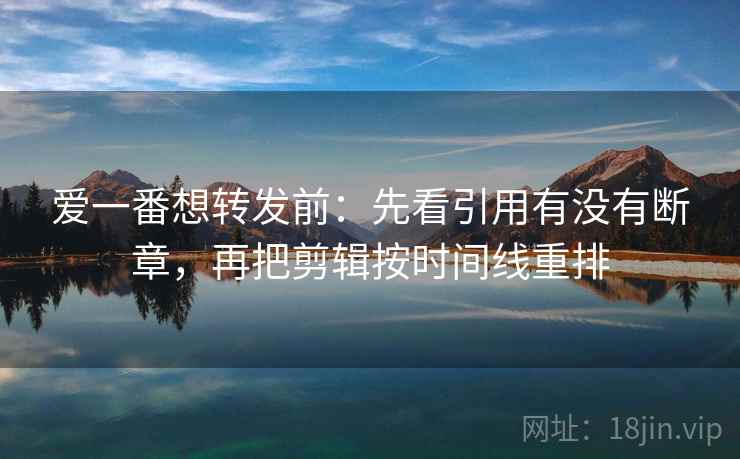 爱一番想转发前：先看引用有没有断章，再把剪辑按时间线重排
