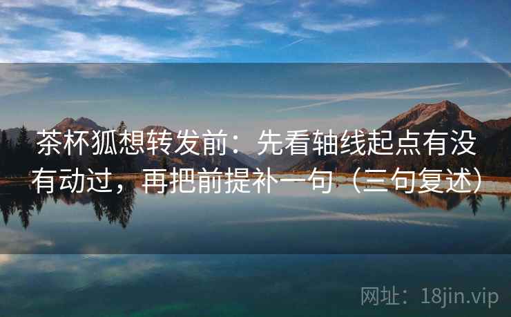 茶杯狐想转发前：先看轴线起点有没有动过，再把前提补一句（三句复述）