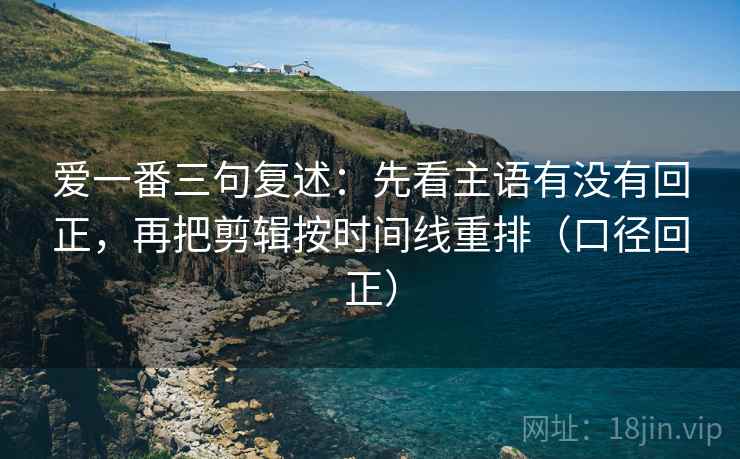 爱一番三句复述：先看主语有没有回正，再把剪辑按时间线重排（口径回正）