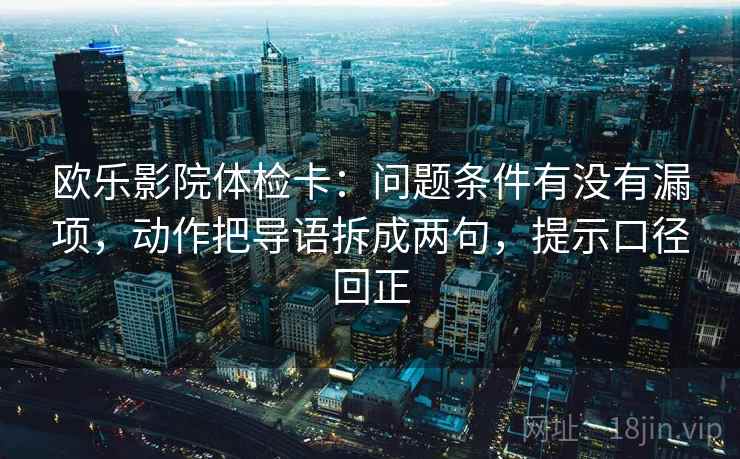 欧乐影院体检卡：问题条件有没有漏项，动作把导语拆成两句，提示口径回正