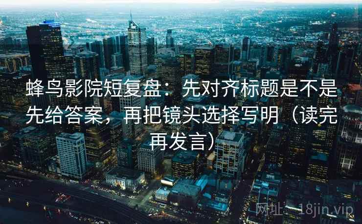 蜂鸟影院短复盘：先对齐标题是不是先给答案，再把镜头选择写明（读完再发言）
