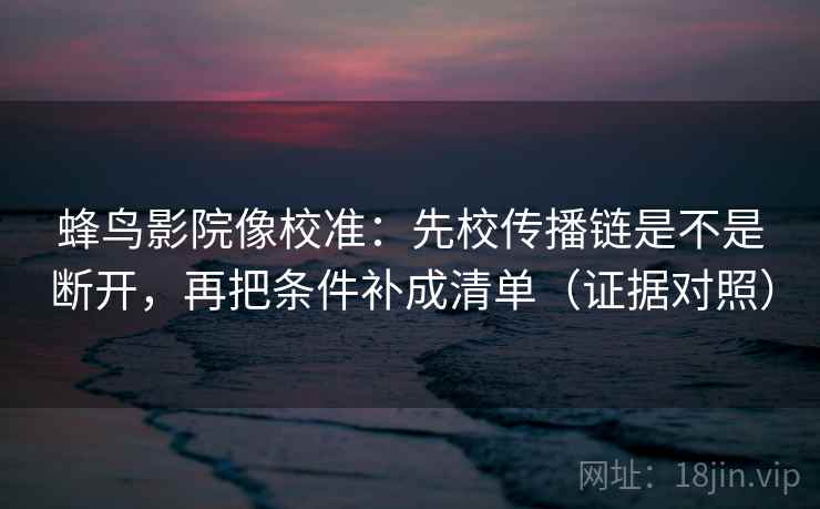 蜂鸟影院像校准：先校传播链是不是断开，再把条件补成清单（证据对照）
