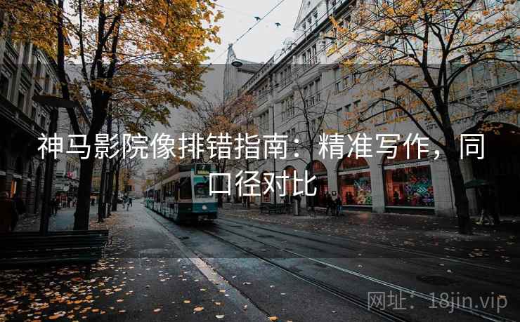 神马影院像排错指南：精准写作，同口径对比