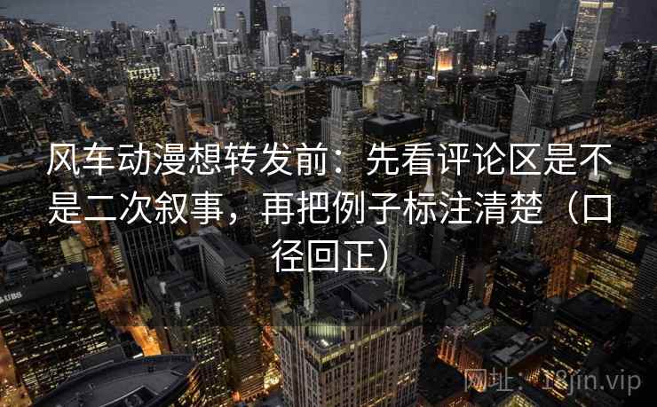 风车动漫想转发前：先看评论区是不是二次叙事，再把例子标注清楚（口径回正）