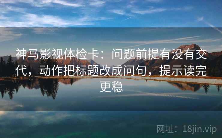 神马影视体检卡：问题前提有没有交代，动作把标题改成问句，提示读完更稳