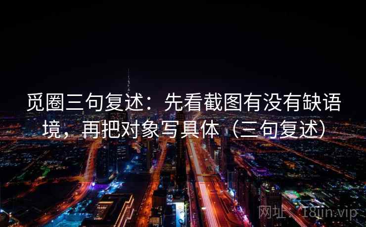觅圈三句复述：先看截图有没有缺语境，再把对象写具体（三句复述）
