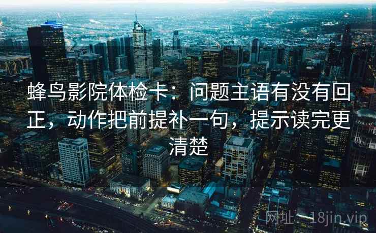 蜂鸟影院体检卡：问题主语有没有回正，动作把前提补一句，提示读完更清楚