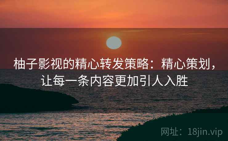 柚子影视的精心转发策略：精心策划，让每一条内容更加引人入胜