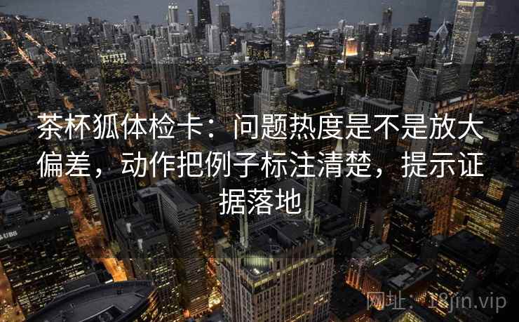 茶杯狐体检卡：问题热度是不是放大偏差，动作把例子标注清楚，提示证据落地
