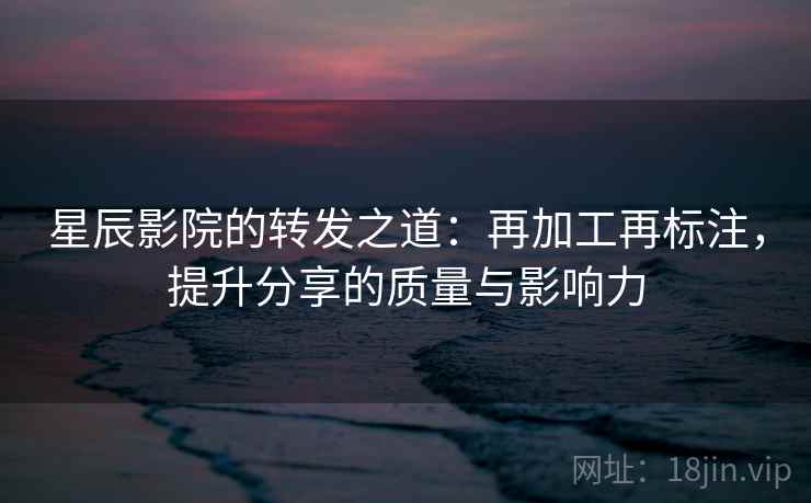 星辰影院的转发之道:再加工再标注,提升分享的质量与影响力 星辰影院的转发之道:再加工再标注,提升分享的质量与影响力