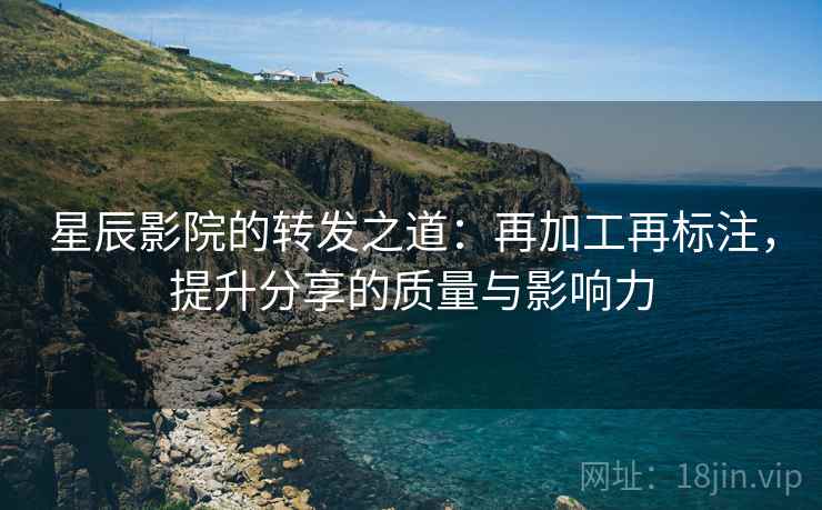 星辰影院的转发之道:再加工再标注,提升分享的质量与影响力 星辰影院的转发之道:再加工再标注,提升分享的质量与影响力