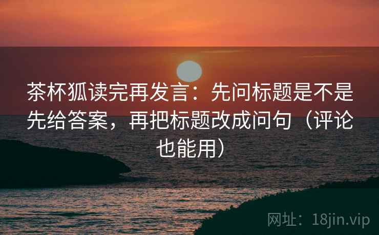 茶杯狐读完再发言：先问标题是不是先给答案，再把标题改成问句（评论也能用）