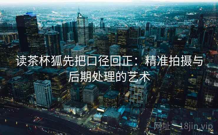 读茶杯狐先把口径回正:精准拍摄与后期处理的艺术 读茶杯狐先把口径回正:精准拍摄与后期处理的艺术