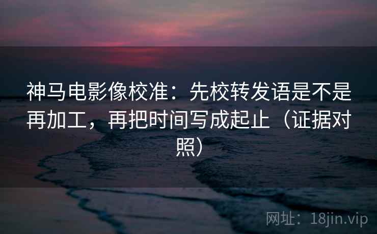 神马电影像校准:先校转发语是不是再加工,再把时间写成起止(证据对照) 神马电影像校准:先校转发语是不是再加工,再把时间写成起止(证据对照)