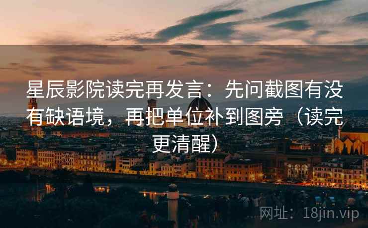 星辰影院读完再发言:先问截图有没有缺语境,再把单位补到图旁(读完更清醒) 星辰影院读完再发言:先问截图有没有缺语境,再把单位补到图旁(读完更清醒)