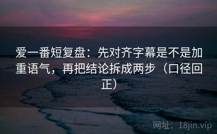 爱一番短复盘:先对齐字幕是不是加重语气,再把结论拆成两步(口径回正) 爱一番短复盘:先对齐字幕是不是加重语气,再把结论拆成两步(口径回正)