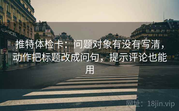 推特体检卡:问题对象有没有写清,动作把标题改成问句,提示评论也能用 推特体检卡:问题对象有没有写清,动作把标题改成问句,提示评论也能用
