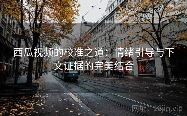 西瓜视频的校准之道:情绪引导与下文证据的完美结合 西瓜视频的校准之道:情绪引导与下文证据的完美结合
