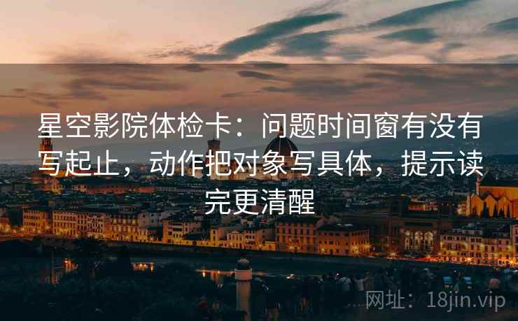 星空影院体检卡:问题时间窗有没有写起止,动作把对象写具体,提示读完更清醒 星空影院体检卡:问题时间窗有没有写起止,动作把对象写具体,提示读完更清醒