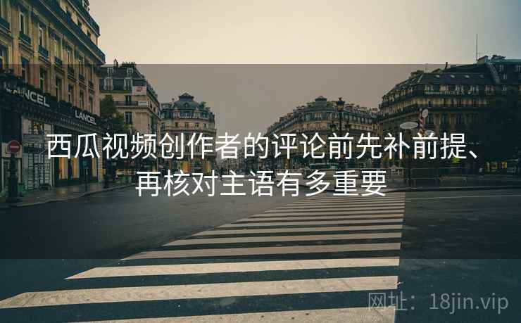 西瓜视频创作者的评论前先补前提、再核对主语有多重要 西瓜视频创作者的评论前先补前提、再核对主语有多重要